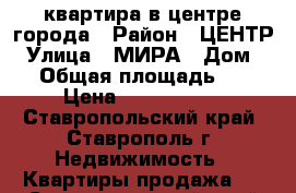 квартира в центре города › Район ­ ЦЕНТР › Улица ­ МИРА › Дом ­ 0 › Общая площадь ­ 62 › Цена ­ 3 300 000 - Ставропольский край, Ставрополь г. Недвижимость » Квартиры продажа   . Ставропольский край,Ставрополь г.